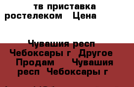 тв приставка ростелеком › Цена ­ 2 650 - Чувашия респ., Чебоксары г. Другое » Продам   . Чувашия респ.,Чебоксары г.